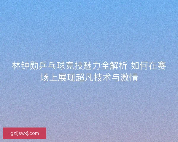 林钟勋乒乓球竞技魅力全解析 如何在赛场上展现超凡技术与激情